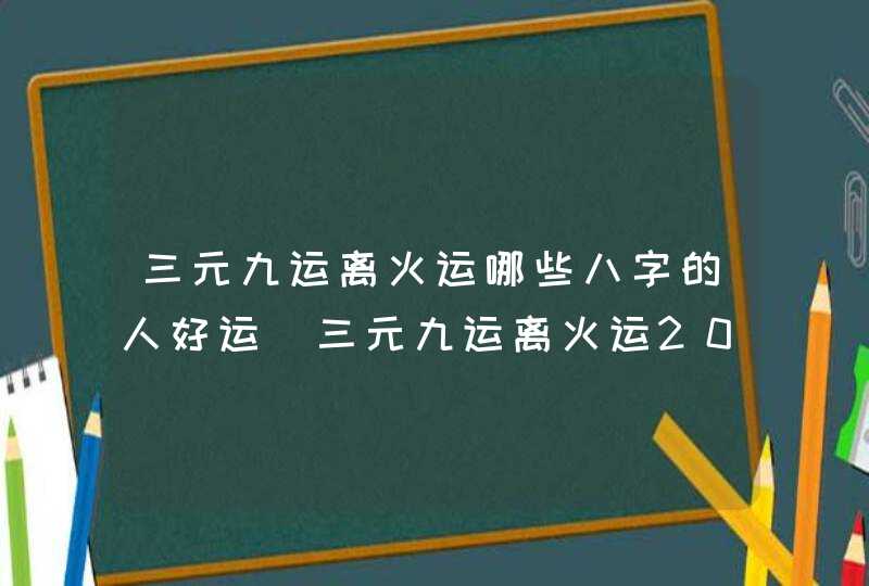 三元九运离火运哪些八字的人好运_三元九运离火运2024-2043年,第1张