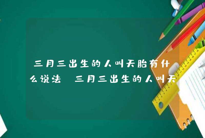 三月三出生的人叫天胎有什么说法_三月三出生的人叫天胎是真的吗,第1张