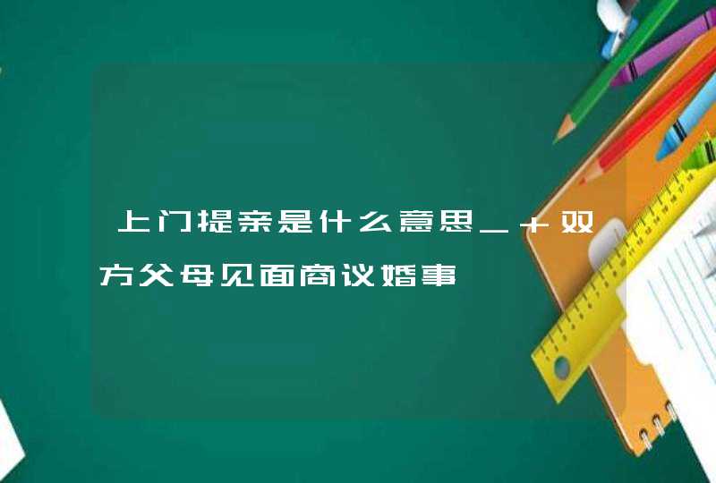 上门提亲是什么意思_ 双方父母见面商议婚事,第1张