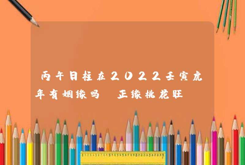 丙午日柱在2022壬寅虎年有姻缘吗_正缘桃花旺,第1张