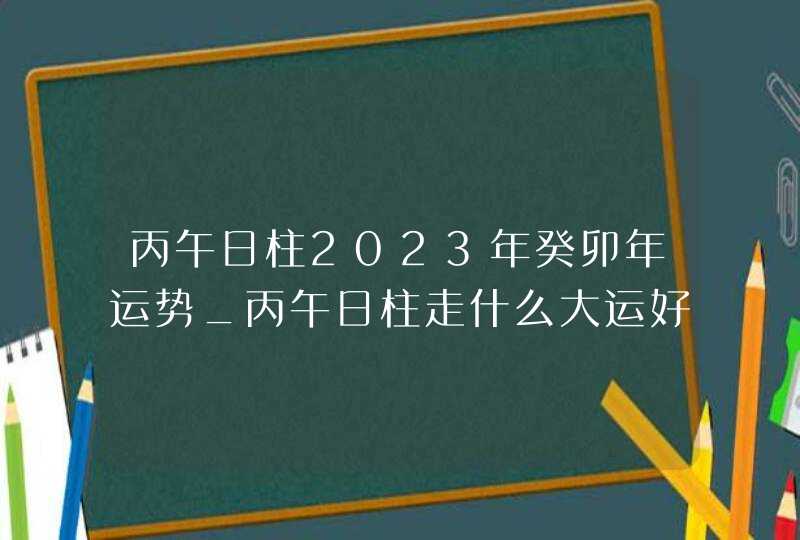 丙午日柱2023年癸卯年运势_丙午日柱走什么大运好,第1张