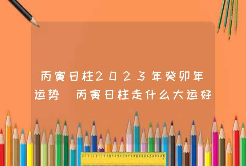 丙寅日柱2023年癸卯年运势_丙寅日柱走什么大运好,第1张