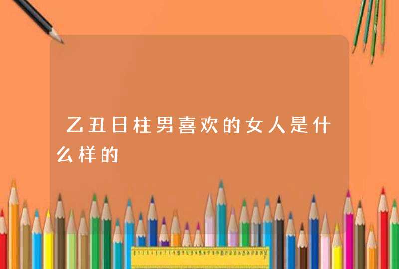 乙丑日柱男喜欢的女人是什么样的,第1张