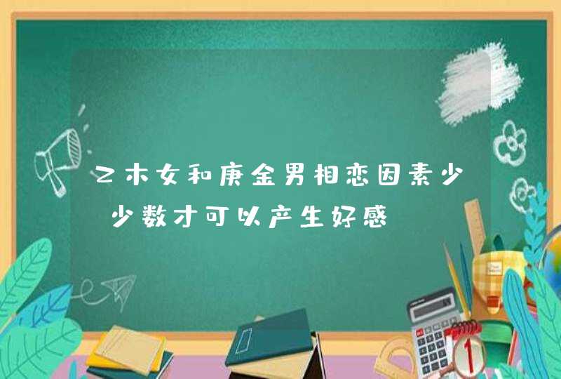 乙木女和庚金男相恋因素少_少数才可以产生好感,第1张