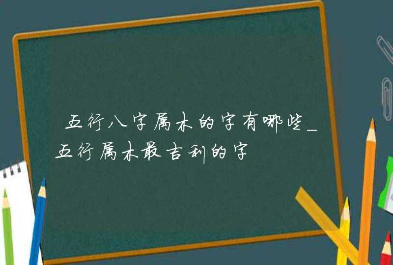 五行八字属木的字有哪些_五行属木最吉利的字,第1张