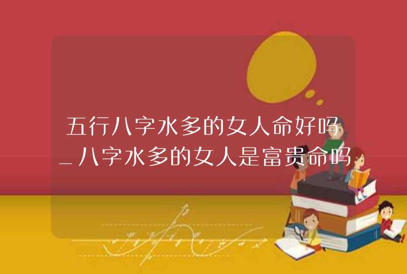 五行八字水多的女人命好吗_八字水多的女人是富贵命吗,第1张