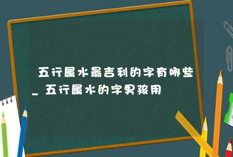 五行属水最吉利的字有哪些_五行属水的字男孩用,第1张