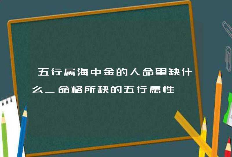 五行属海中金的人命里缺什么_命格所缺的五行属性,第1张
