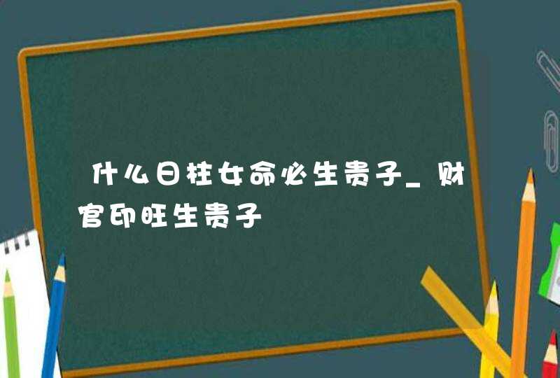 什么日柱女命必生贵子_财官印旺生贵子,第1张