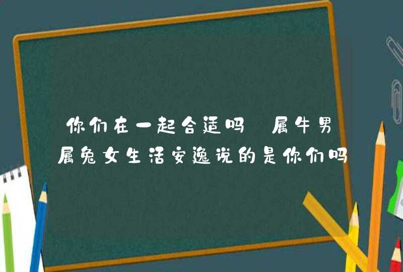 你们在一起合适吗_属牛男属兔女生活安逸说的是你们吗,第1张