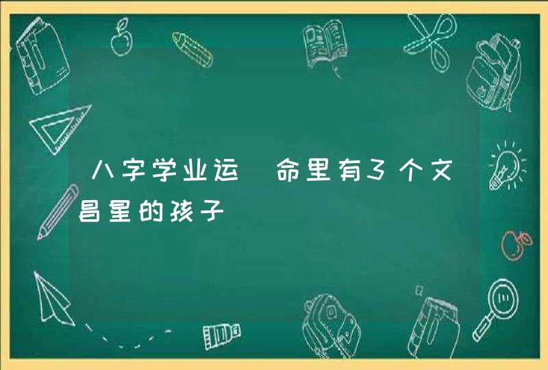 八字学业运_命里有3个文昌星的孩子,第1张