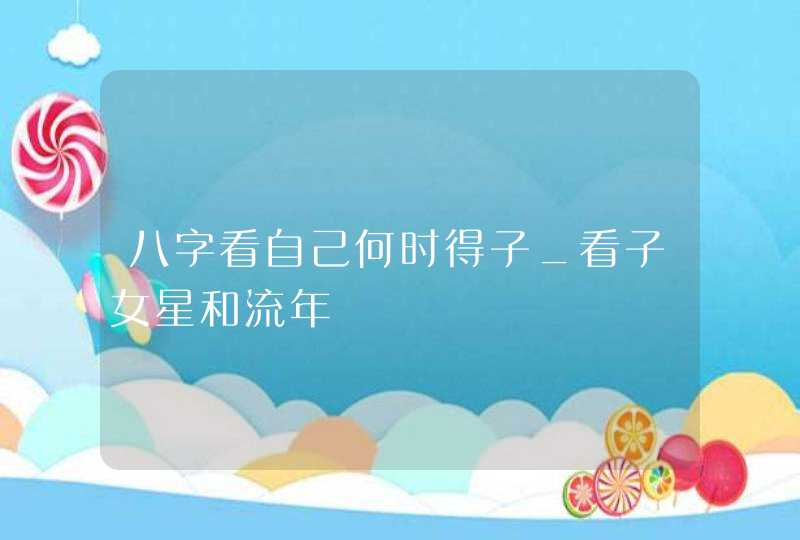 八字看自己何时得子_看子女星和流年,第1张