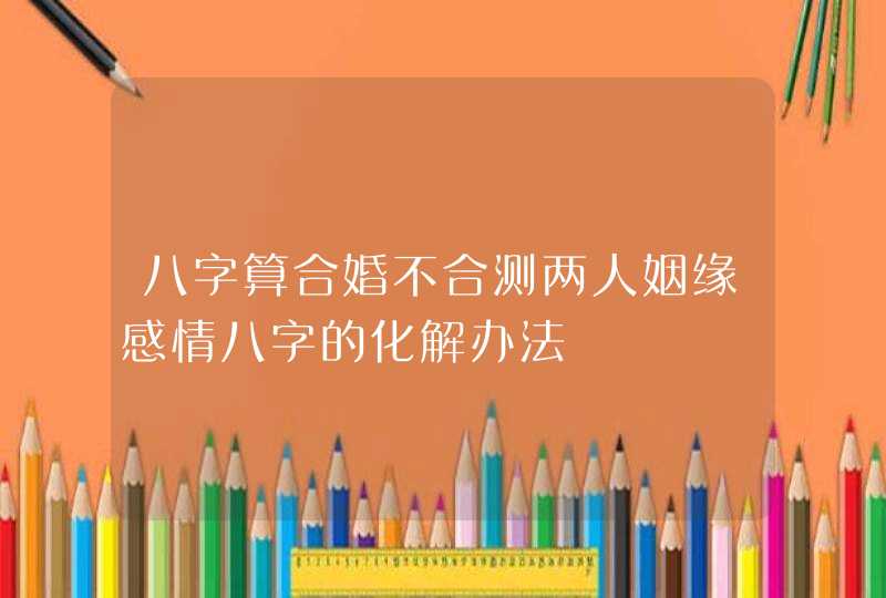 八字算合婚不合测两人姻缘感情八字的化解办法,第1张