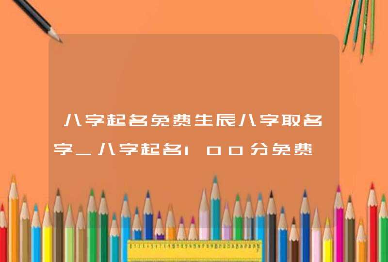 八字起名免费生辰八字取名字_八字起名100分免费,第1张