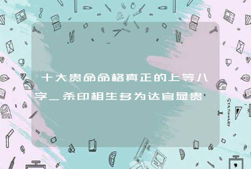 十大贵命命格真正的上等八字_杀印相生多为达官显贵,第1张