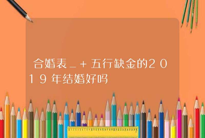 合婚表_ 五行缺金的2019年结婚好吗,第1张 合婚表_ 五行缺金的2019年结婚好吗,第1张