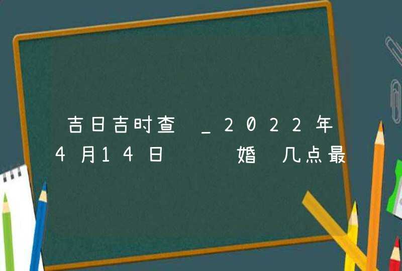 吉日吉时查询_2022年4月14日领证结婚选几点最吉利,第1张