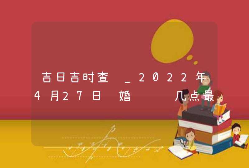 吉日吉时查询_2022年4月27日结婚领证选几点最好,第1张