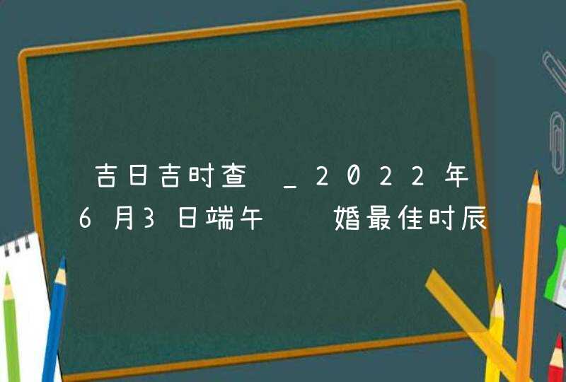 吉日吉时查询_2022年6月3日端午节结婚最佳时辰,第1张