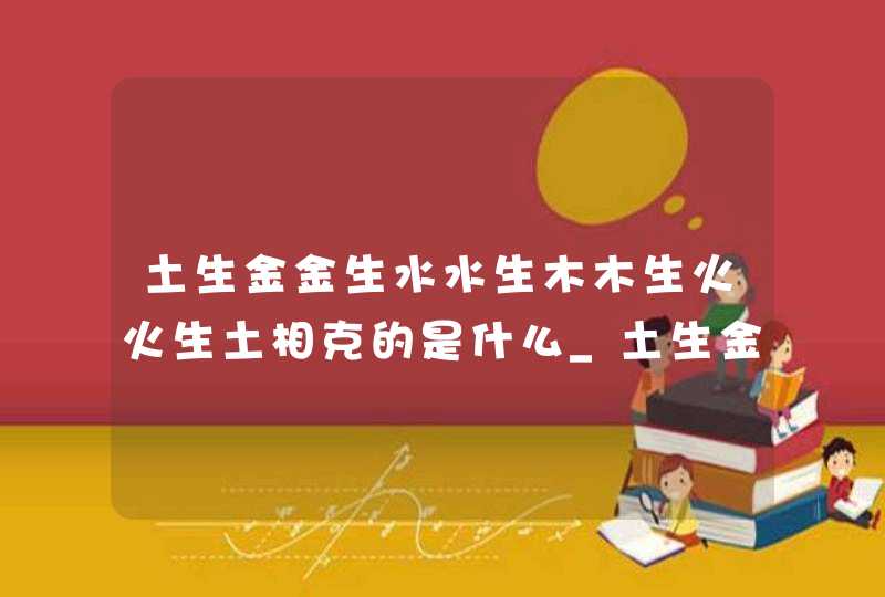 土生金金生水水生木木生火火生土相克的是什么_土生金金生水下一句,第1张