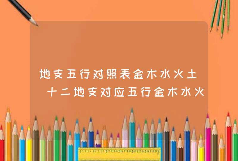 地支五行对照表金木水火土_十二地支对应五行金木水火土,第1张