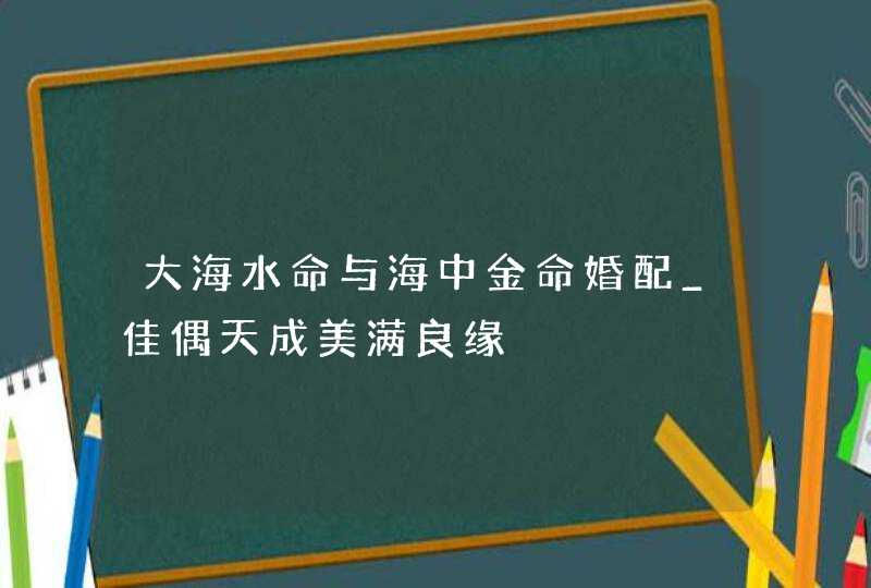 大海水命与海中金命婚配_佳偶天成美满良缘,第1张