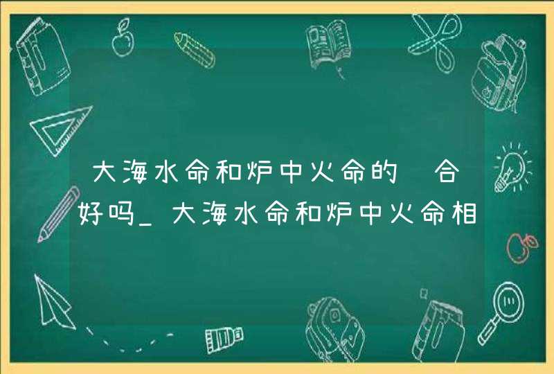 大海水命和炉中火命的结合好吗_大海水命和炉中火命相克吗,第1张