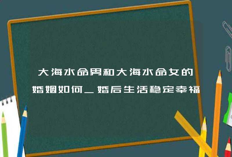 大海水命男和大海水命女的婚姻如何_婚后生活稳定幸福,第1张