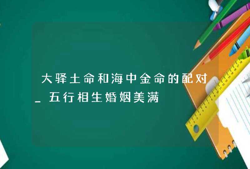 大驿土命和海中金命的配对_五行相生婚姻美满,第1张