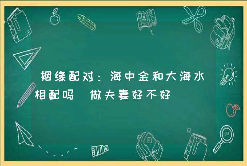 姻缘配对：海中金和大海水相配吗_做夫妻好不好,第1张