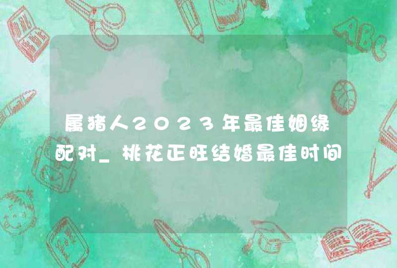 属猪人2023年最佳姻缘配对_桃花正旺结婚最佳时间,第1张