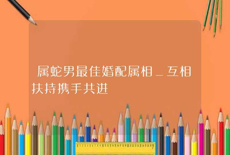 属蛇男最佳婚配属相_互相扶持携手共进,第1张