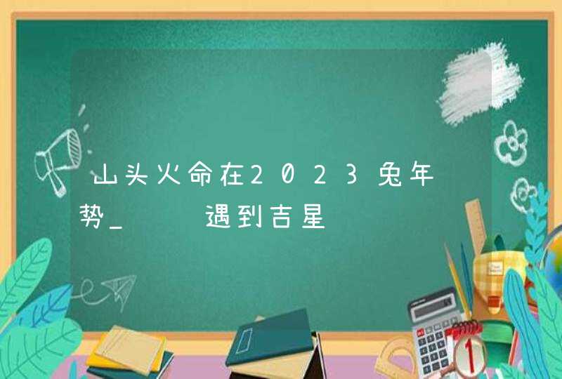 山头火命在2023兔年运势_财运遇到吉星,第1张