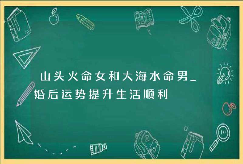 山头火命女和大海水命男_婚后运势提升生活顺利,第1张