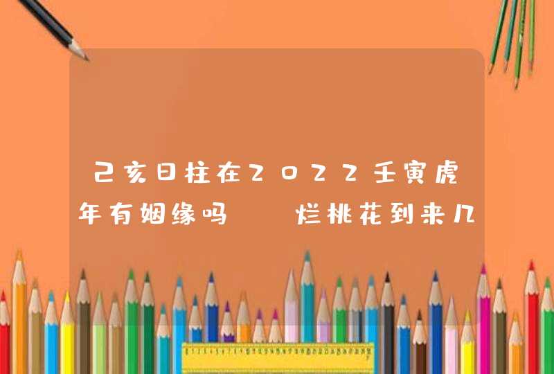 己亥日柱在2022壬寅虎年有姻缘吗_ 烂桃花到来几率大,第1张