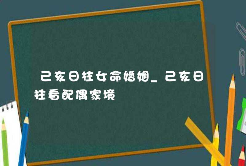 己亥日柱女命婚姻_己亥日柱看配偶家境,第1张