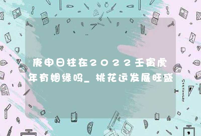 庚申日柱在2022壬寅虎年有姻缘吗_桃花运发展旺盛,第1张