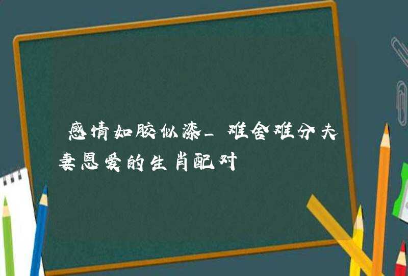 感情如胶似漆_难舍难分夫妻恩爱的生肖配对,第1张