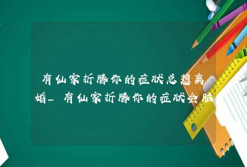 有仙家折腾你的症状总想离婚_有仙家折腾你的症状会脑袋难受吗,第1张