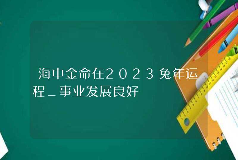 海中金命在2023兔年运程_事业发展良好,第1张