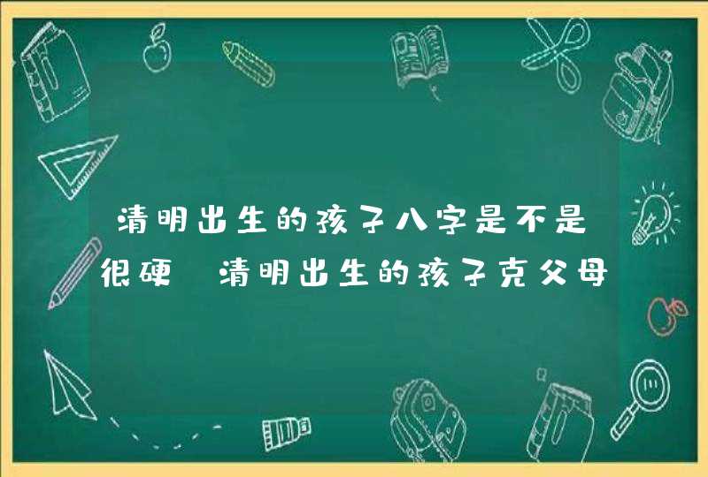 清明出生的孩子八字是不是很硬_清明出生的孩子克父母吗,第1张