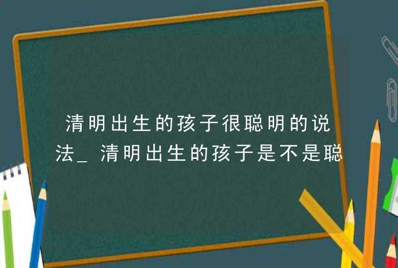 清明出生的孩子很聪明的说法_清明出生的孩子是不是聪明,第1张