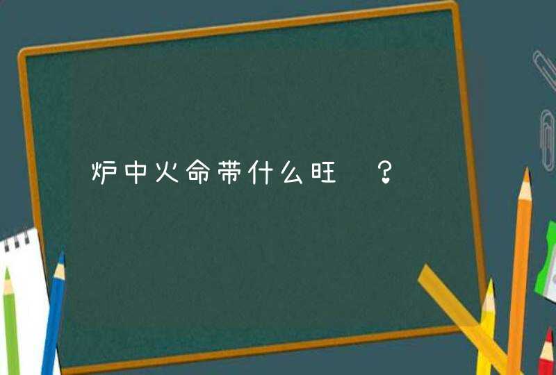 炉中火命带什么旺财?,第1张 炉中火命带什么旺财?,第1张