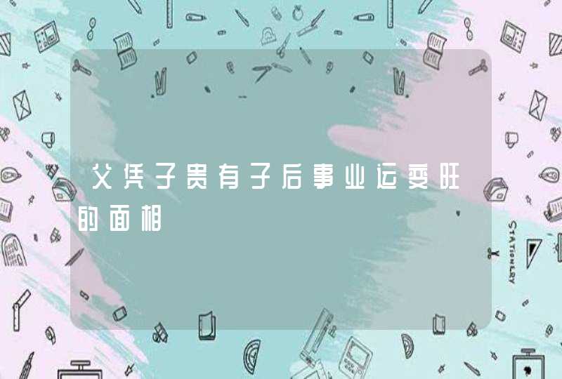 父凭子贵有子后事业运变旺的面相,第1张