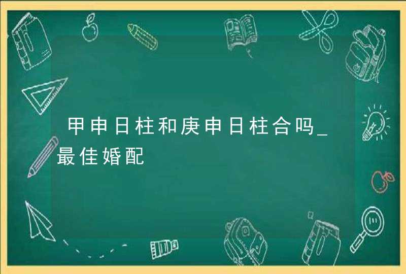 甲申日柱和庚申日柱合吗_最佳婚配,第1张