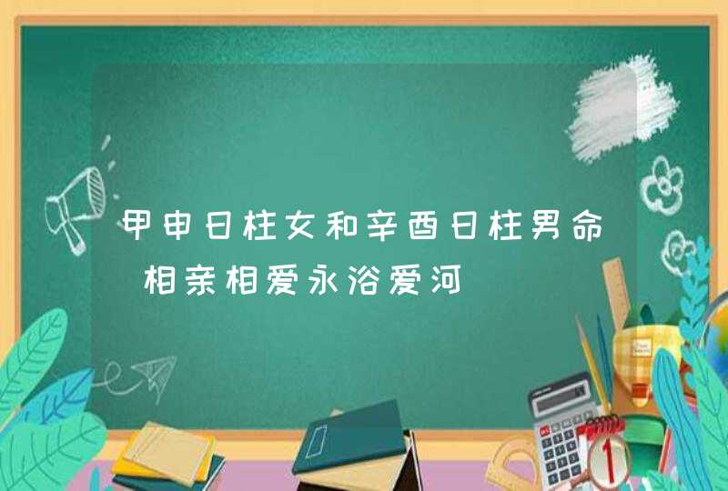 甲申日柱女和辛酉日柱男命_相亲相爱永浴爱河,第1张