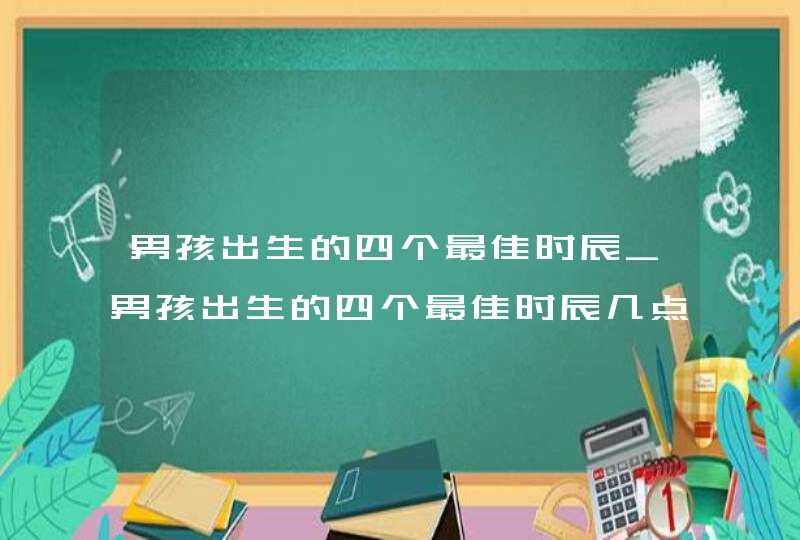 男孩出生的四个最佳时辰_男孩出生的四个最佳时辰几点出生最富贵最好,第1张