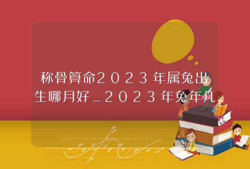 称骨算命2023年属兔出生哪月好_2023年兔年几两几钱,第1张