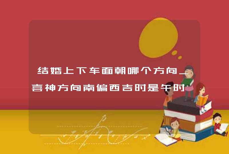 结婚上下车面朝哪个方向_喜神方向南偏西吉时是午时,第1张