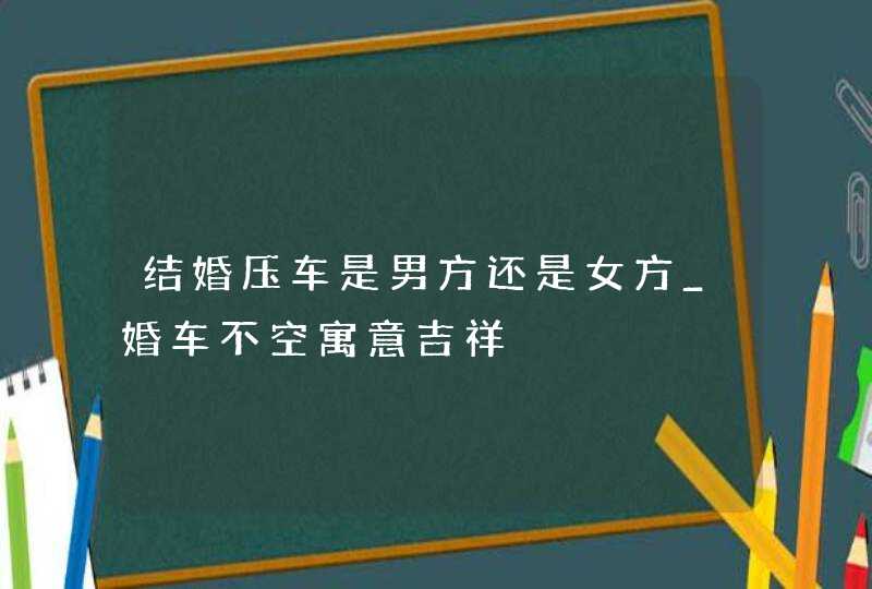 结婚压车是男方还是女方_婚车不空寓意吉祥,第1张